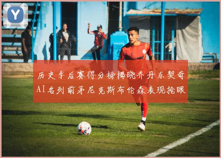 历史季后赛得分榜揭晓乔丹东契奇AI名列前茅尼克斯布伦森表现抢眼