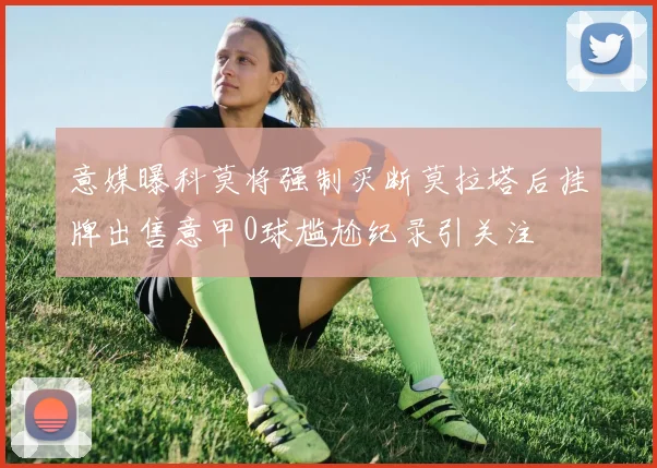 意媒曝科莫将强制买断莫拉塔后挂牌出售意甲0球尴尬纪录引关注