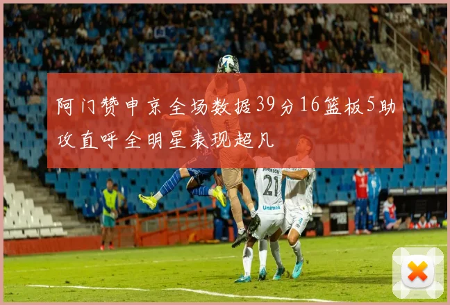 阿门赞申京全场数据39分16篮板5助攻直呼全明星表现超凡