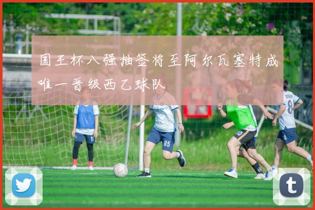 国王杯八强抽签将至阿尔瓦塞特成唯一晋级西乙球队
