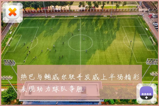 热巴与鲍威尔联手发威上半场精彩表现助力球队争胜