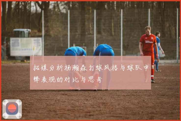 拓媒分析杨瀚森打球风格与球队中锋表现的对比与思考