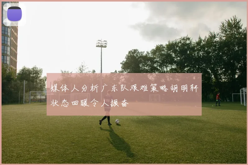 媒体人分析广东队艰难策略胡明轩状态回暖令人振奋