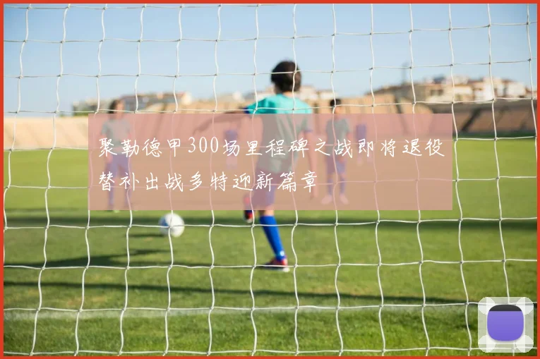 聚勒德甲300场里程碑之战即将退役替补出战多特迎新篇章