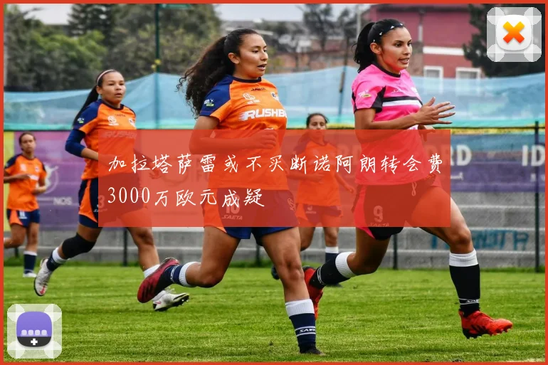 加拉塔萨雷或不买断诺阿朗转会费3000万欧元成疑