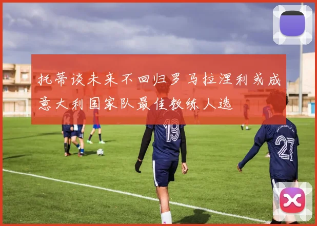 托蒂谈未来不回归罗马拉涅利或成意大利国家队最佳教练人选