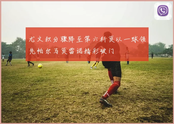 尤文积分骤降至第六科莫以一球领先帕尔马莫雷诺精彩破门