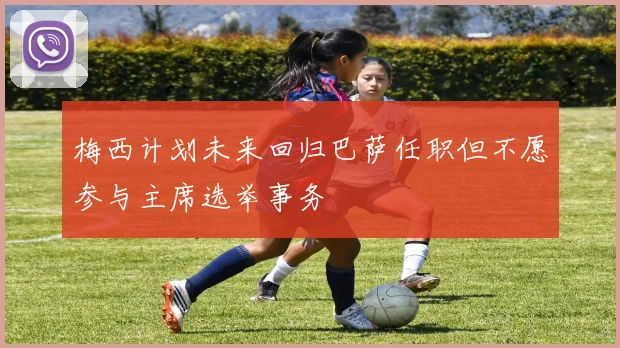 梅西计划未来回归巴萨任职但不愿参与主席选举事务