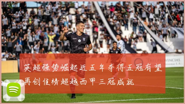 英超强势崛起近五年夺得五冠有望再创佳绩超越西甲三冠成就