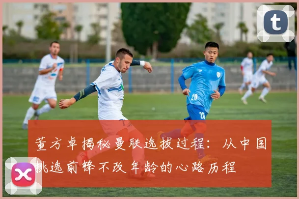 董方卓揭秘曼联选拔过程：从中国挑选前锋不改年龄的心路历程