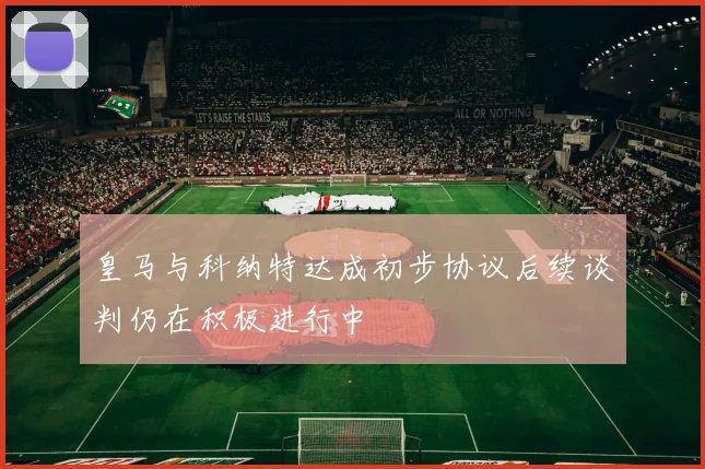 皇马与科纳特达成初步协议后续谈判仍在积极进行中