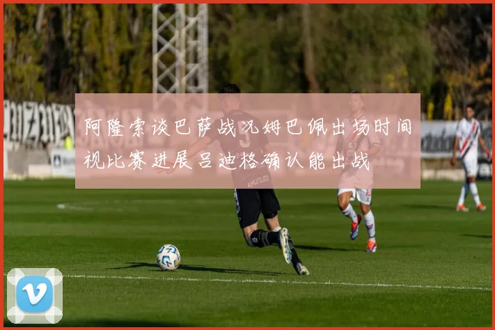 阿隆索谈巴萨战况姆巴佩出场时间视比赛进展吕迪格确认能出战