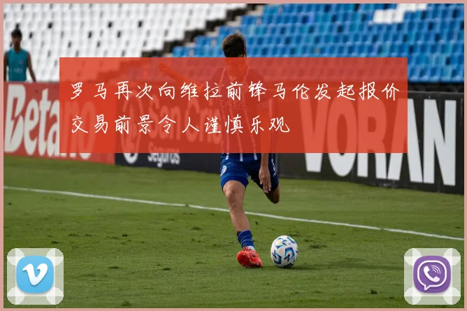 罗马再次向维拉前锋马伦发起报价交易前景令人谨慎乐观